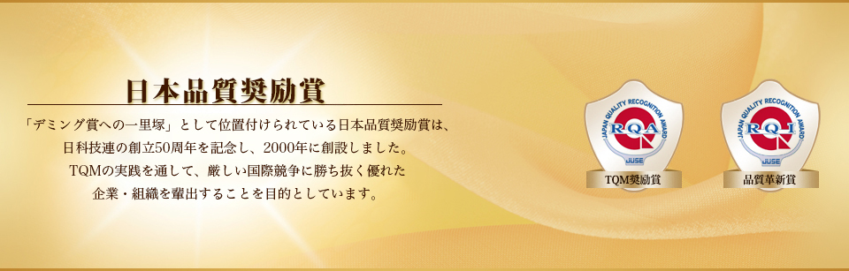 日本品質奨励賞 「デミング賞への一里塚」として位置付けられている日本品質励賞は、日科技連の創立50周年を記念し2000年に創設しました。TQMの実践を通して、厳しい国際競争に勝ち抜く優れた企業・組織を排出することを目的としています。